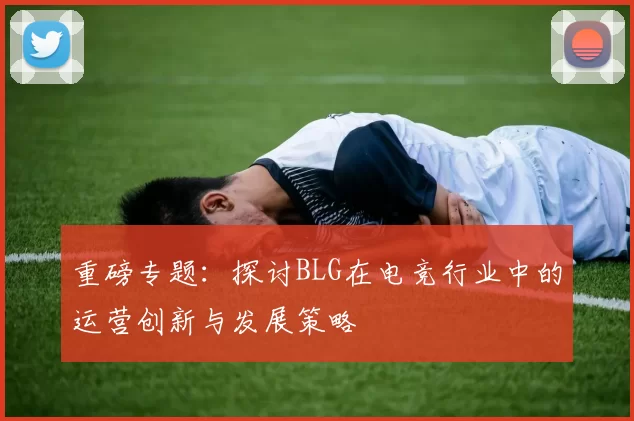 重磅专题：探讨BLG在电竞行业中的运营创新与发展策略