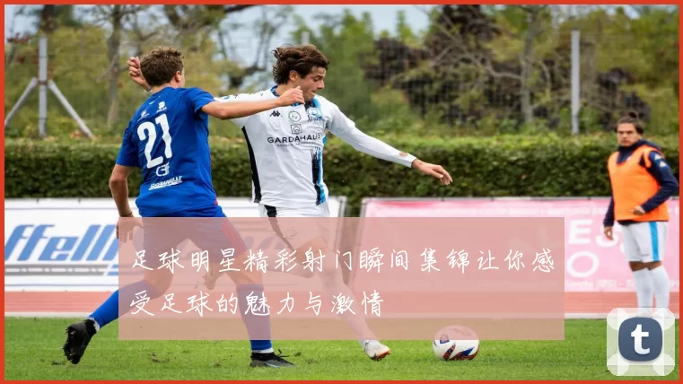 足球明星精彩射门瞬间集锦让你感受足球的魅力与激情