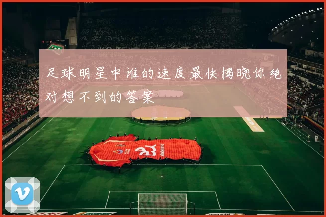 足球明星中谁的速度最快揭晓你绝对想不到的答案