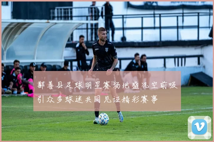 鄯善县足球明星赛场地盛况空前吸引众多球迷共同见证精彩赛事
