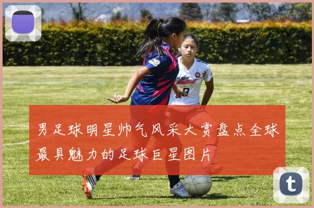男足球明星帅气风采大赏盘点全球最具魅力的足球巨星图片