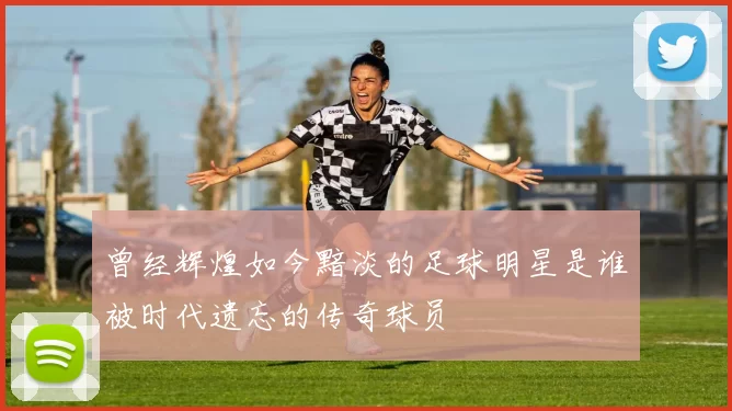 曾经辉煌如今黯淡的足球明星是谁被时代遗忘的传奇球员