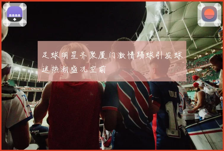 足球明星齐聚厦门激情踢球引发球迷热潮盛况空前
