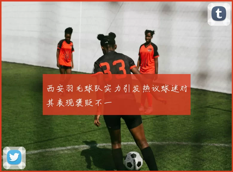 西安羽毛球队实力引发热议球迷对其表现褒贬不一