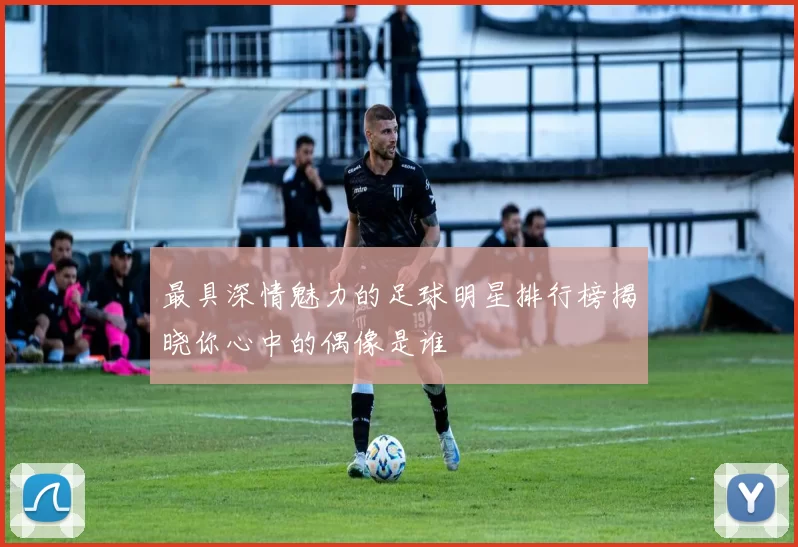 最具深情魅力的足球明星排行榜揭晓你心中的偶像是谁