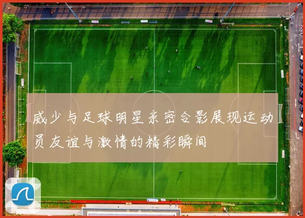 威少与足球明星亲密合影展现运动员友谊与激情的精彩瞬间