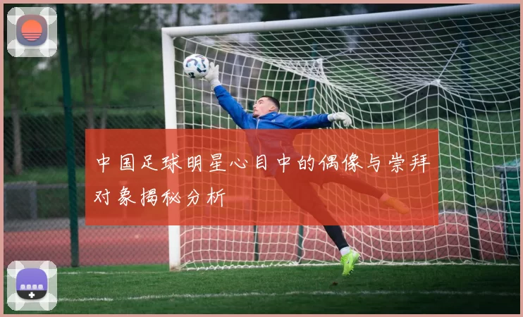 中国足球明星心目中的偶像与崇拜对象揭秘分析