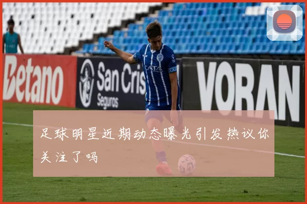 足球明星近期动态曝光引发热议你关注了吗