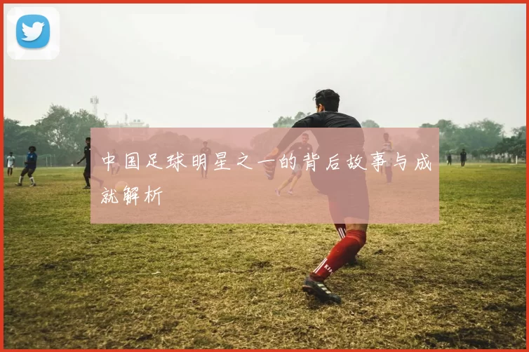 中国足球明星之一的背后故事与成就解析