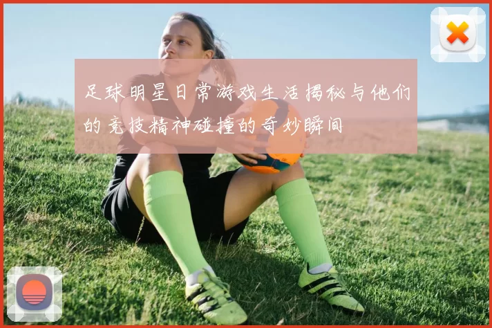 足球明星日常游戏生活揭秘与他们的竞技精神碰撞的奇妙瞬间