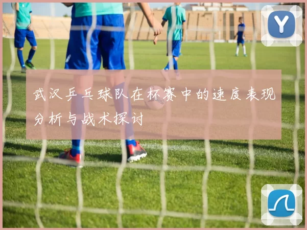 武汉乒乓球队在杯赛中的速度表现分析与战术探讨