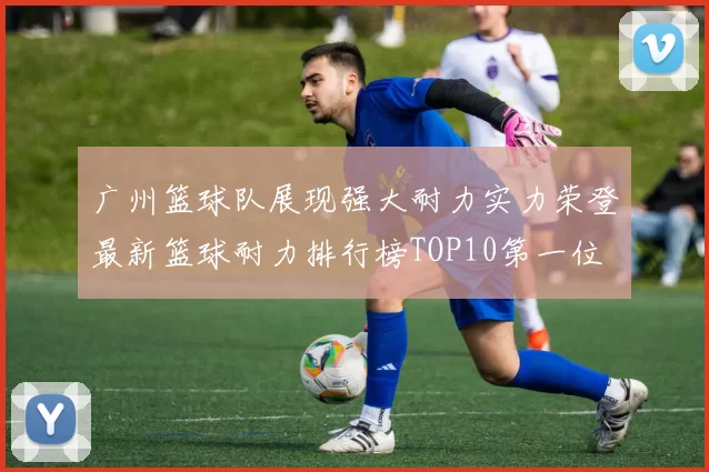 广州篮球队展现强大耐力实力荣登最新篮球耐力排行榜TOP10第一位