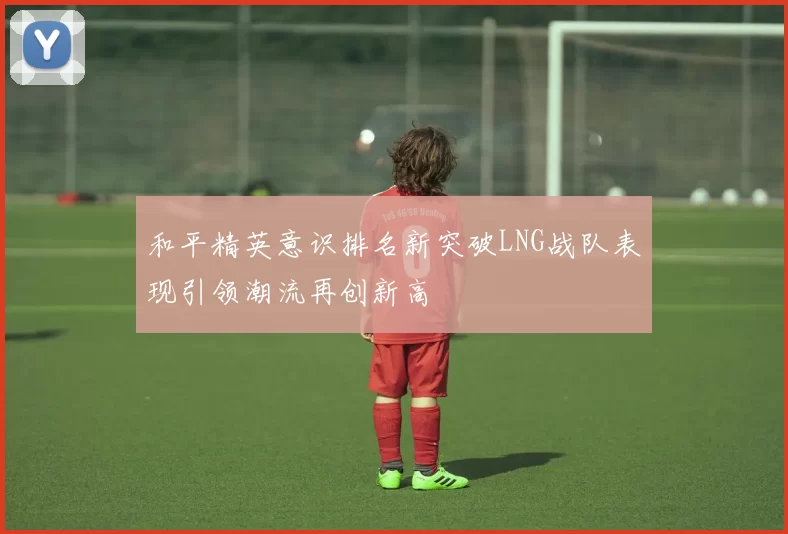 和平精英意识排名新突破LNG战队表现引领潮流再创新高