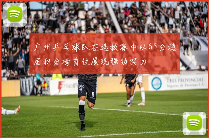 广州乒乓球队在选拔赛中以65分稳居积分榜首位展现强劲实力