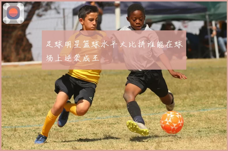 足球明星篮球水平大比拼谁能在球场上逆袭成王