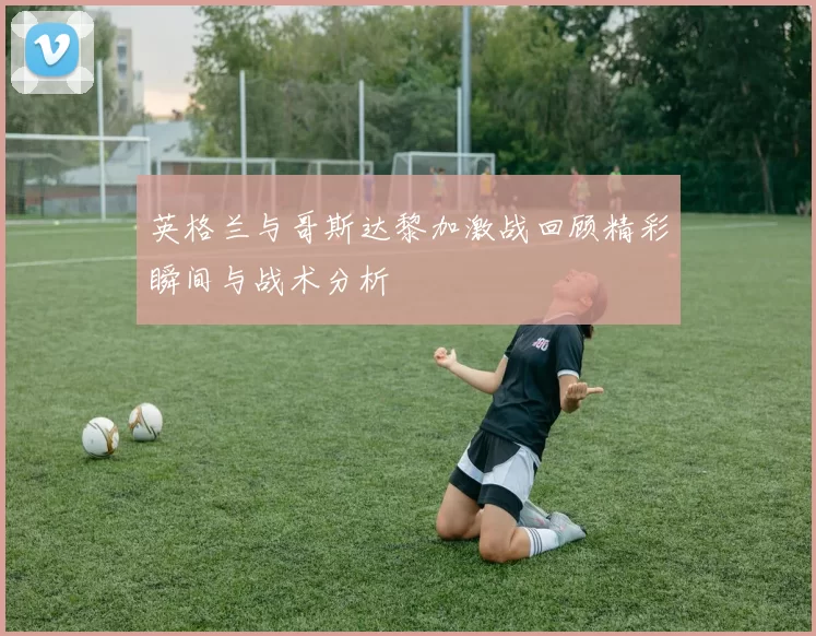 英格兰与哥斯达黎加激战回顾精彩瞬间与战术分析