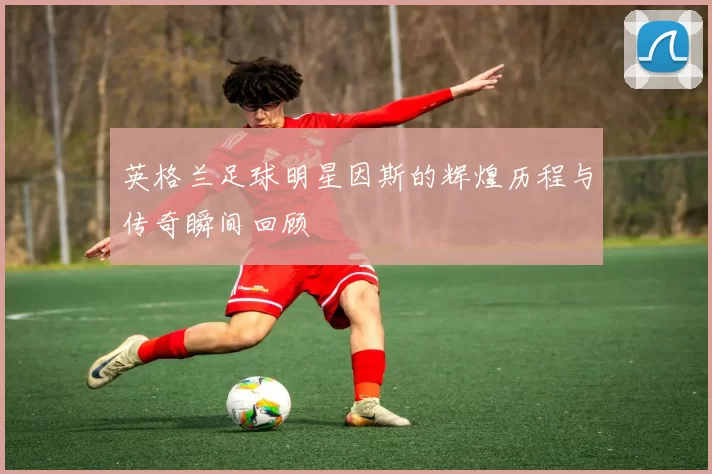 英格兰足球明星因斯的辉煌历程与传奇瞬间回顾