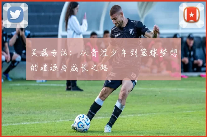 吴磊专访：从青涩少年到篮球梦想的追逐与成长之路